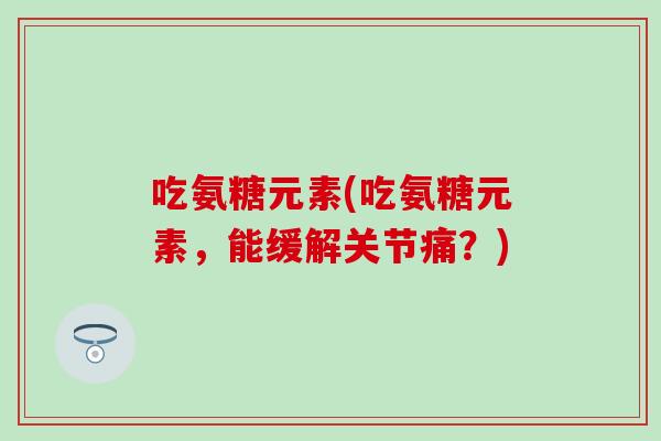 吃氨糖元素(吃氨糖元素，能缓解关节痛？)