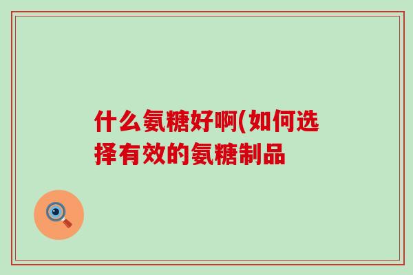 什么氨糖好啊(如何选择有效的氨糖制品 什么氨糖好啊(如何选择有效的氨糖制品