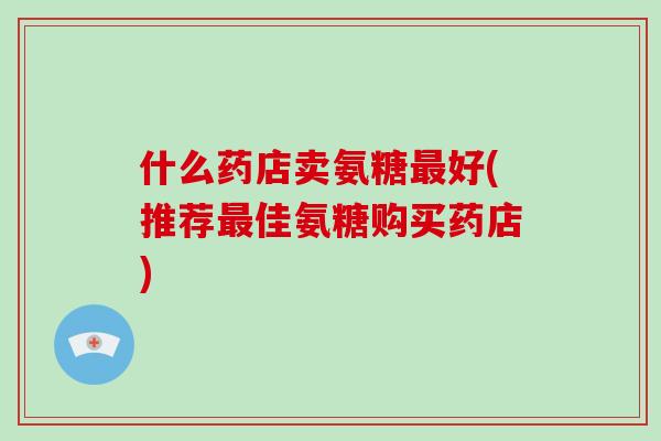 什么药店卖氨糖好(推荐佳氨糖购买药店) 什么药店卖氨糖好(推荐佳氨糖购买药店)