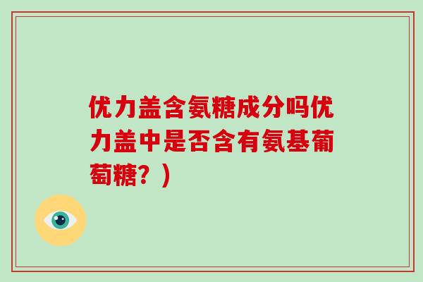 优力盖含氨糖成分吗优力盖中是否含有氨基葡萄糖?) 优力盖含氨糖成分吗优力盖中是否含有氨基葡萄糖?)