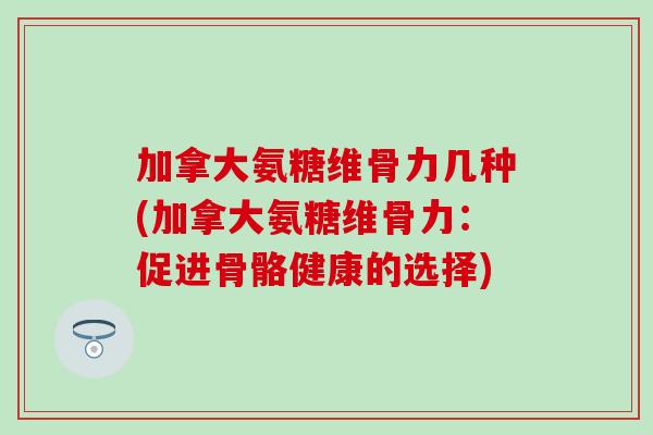 加拿大氨糖维骨力几种(加拿大氨糖维骨力：促进骨骼健康的选择)