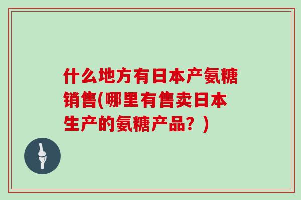什么地方有日本产氨糖销售(哪里有售卖日本生产的氨糖产品？)