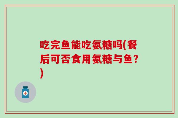 吃完鱼能吃氨糖吗(餐后可否食用氨糖与鱼?) 吃完鱼能吃氨糖吗(餐后可否食用氨糖与鱼?)