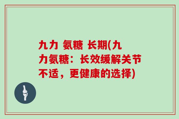 九力 氨糖 长期(九力氨糖:长效缓解关节不适,更健康的选择) 九力 氨糖 长期(九力氨糖:长效缓解关节不适,更健康的选择)