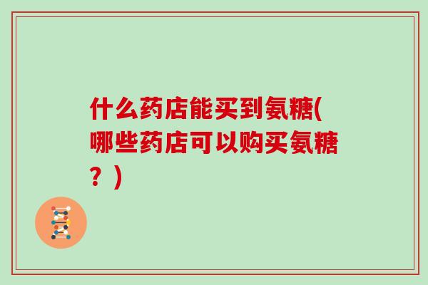 什么药店能买到氨糖(哪些药店可以购买氨糖?) 什么药店能买到氨糖(哪些药店可以购买氨糖?)