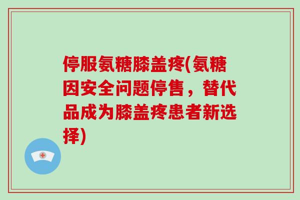停服氨糖膝盖疼(氨糖因安全问题停售,替代品成为膝盖疼患者新选择) 停服氨糖膝盖疼(氨糖因安全问题停售,替代品成为膝盖疼患者新选择)