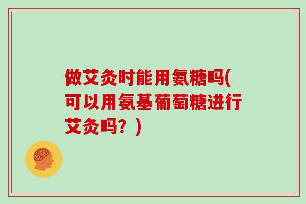 做艾灸时能用氨糖吗(可以用氨基葡萄糖进行艾灸吗？)