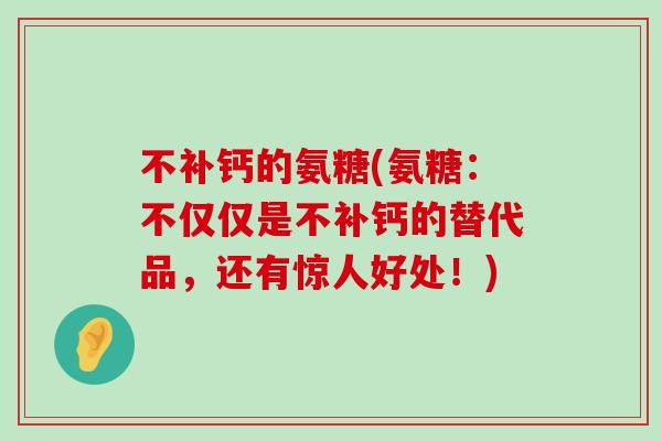 不补钙的氨糖(氨糖:不仅仅是不补钙的替代品,还有惊人好处!) 不补钙的氨糖(氨糖:不仅仅是不补钙的替代品,还有惊人好处!)