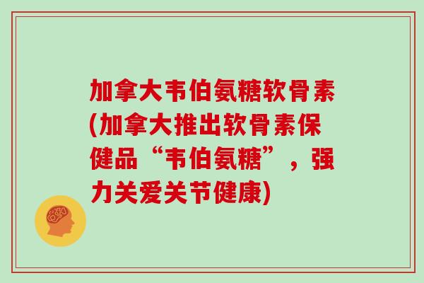 加拿大韦伯氨糖软骨素(加拿大推出软骨素保健品“韦伯氨糖”，强力关爱关节健康)
