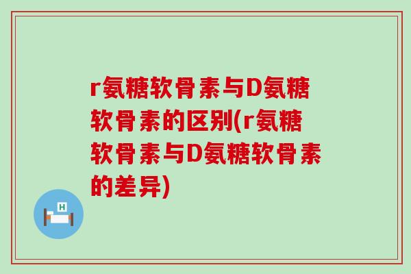 r氨糖软骨素与D氨糖软骨素的区别(r氨糖软骨素与D氨糖软骨素的差异)