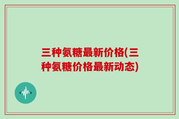 三种氨糖新价格(三种氨糖价格新动态)