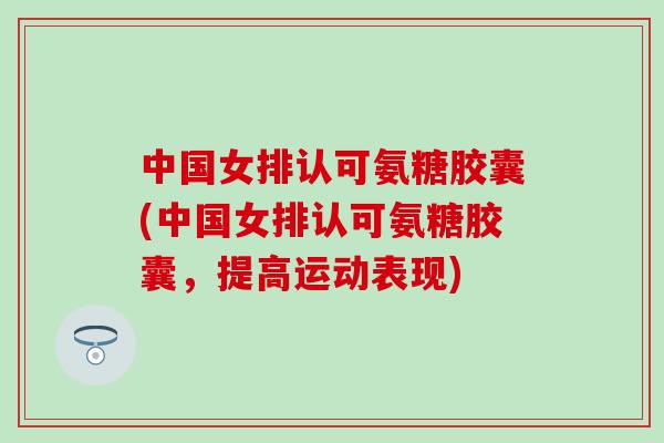 中国女排认可氨糖胶囊(中国女排认可氨糖胶囊，提高运动表现)