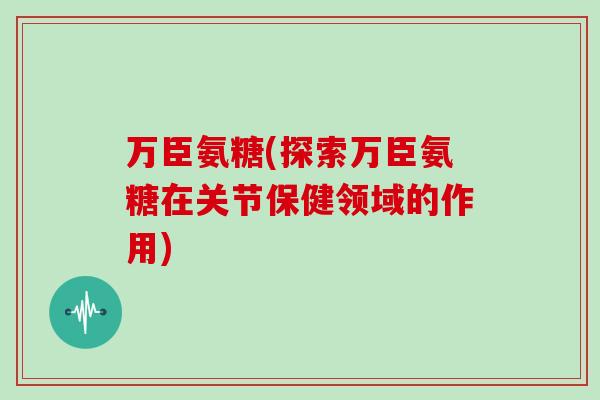 万臣氨糖(探索万臣氨糖在关节保健领域的作用) 万臣氨糖(探索万臣氨糖在关节保健领域的作用)
