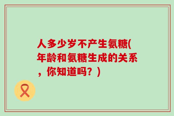 人多少岁不产生氨糖(年龄和氨糖生成的关系,你知道吗?) 人多少岁不产生氨糖(年龄和氨糖生成的关系,你知道吗?)