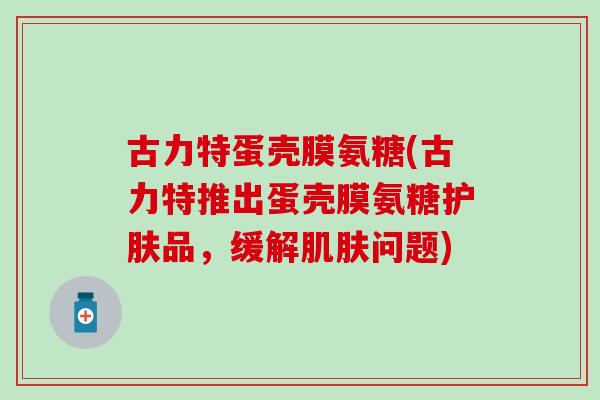 古力特蛋壳膜氨糖(古力特推出蛋壳膜氨糖护肤品，缓解问题)