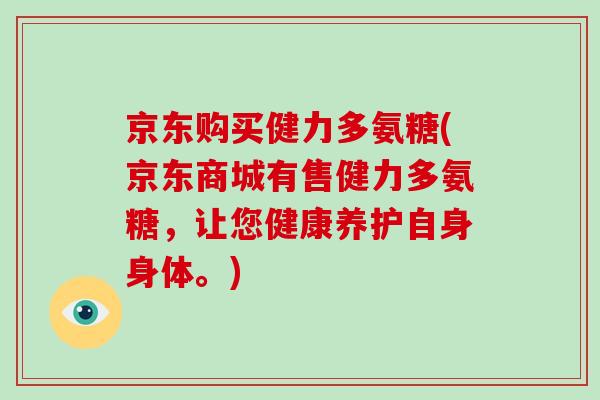 京东购买健力多氨糖(京东商城有售健力多氨糖，让您健康养护自身身体。)