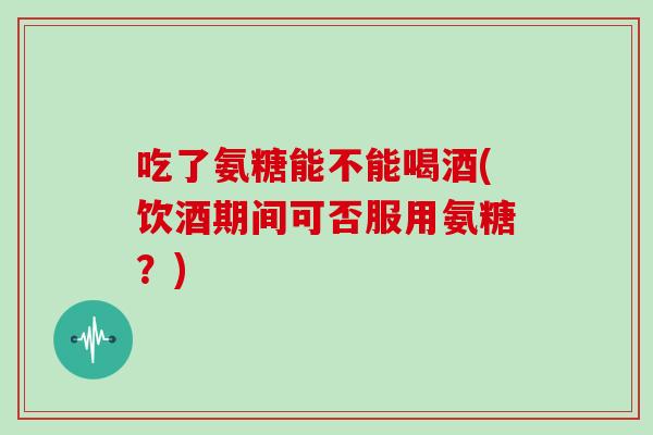 吃了氨糖能不能喝酒(饮酒期间可否服用氨糖？)