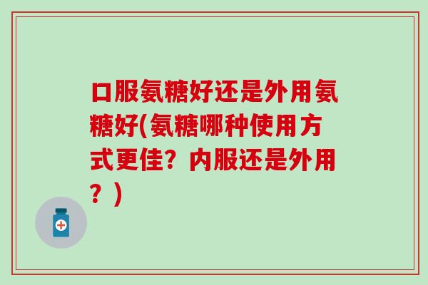 口服氨糖好还是外用氨糖好(氨糖哪种使用方式更佳？内服还是外用？)