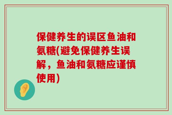 保健养生的误区鱼油和氨糖(避免保健养生误解，鱼油和氨糖应谨慎使用)