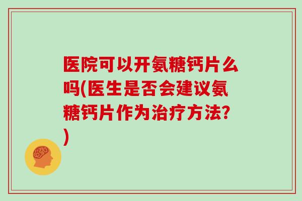 医院可以开氨糖钙片么吗(医生是否会建议氨糖钙片作为方法？)