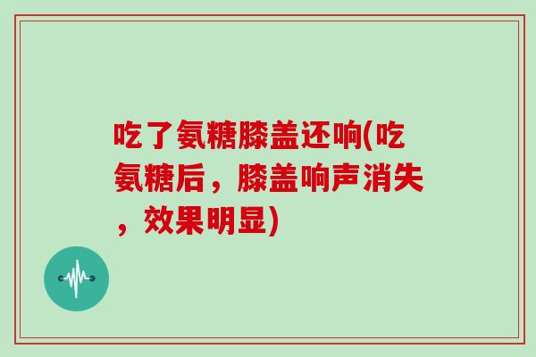 吃了氨糖膝盖还响(吃氨糖后,膝盖响声消失,效果明显) 吃了氨糖膝盖还响(吃氨糖后,膝盖响声消失,效果明显)