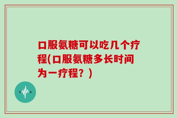 口服氨糖可以吃几个疗程(口服氨糖多长时间为一疗程？)