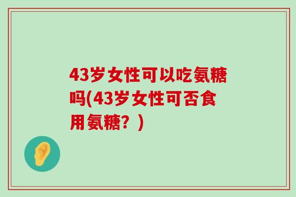 43岁女性可以吃氨糖吗(43岁女性可否食用氨糖?) 43岁女性可以吃氨糖吗(43岁女性可否食用氨糖?)