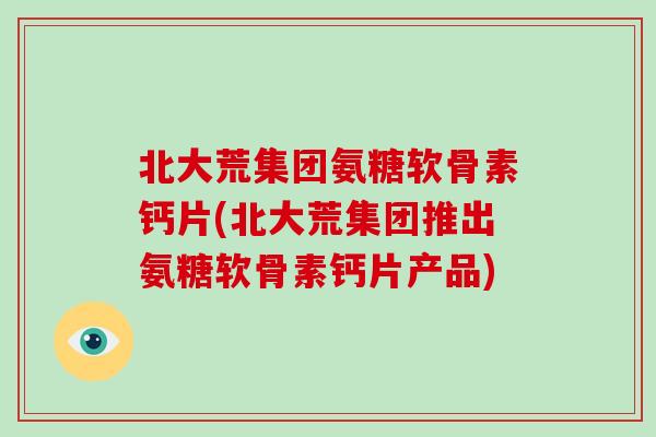 北大荒集团氨糖软骨素钙片(北大荒集团推出氨糖软骨素钙片产品) 北大荒集团氨糖软骨素钙片(北大荒集团推出氨糖软骨素钙片产品)