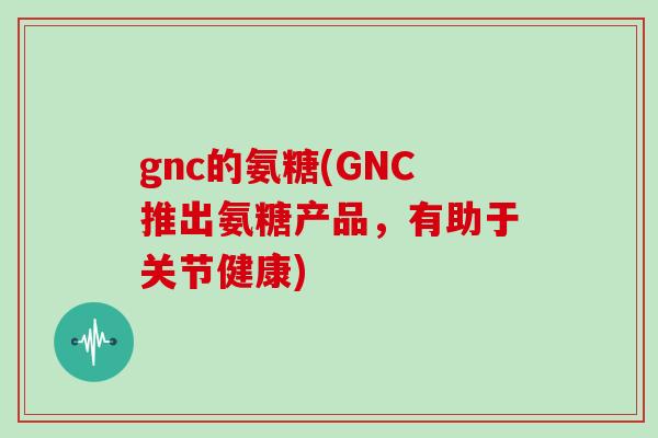 gnc的氨糖(GNC推出氨糖产品,有助于关节健康) gnc的氨糖(GNC推出氨糖产品,有助于关节健康)
