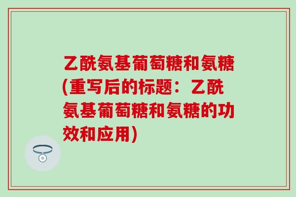 乙酰氨基葡萄糖和氨糖(重写后的标题：乙酰氨基葡萄糖和氨糖的功效和应用)