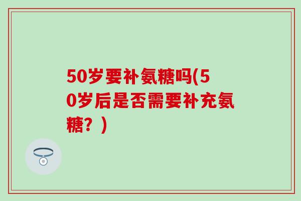 50岁要补氨糖吗(50岁后是否需要补充氨糖？)