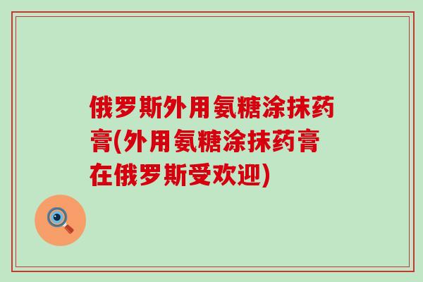 俄罗斯外用氨糖涂抹药膏(外用氨糖涂抹药膏在俄罗斯受欢迎) 俄罗斯外用氨糖涂抹药膏(外用氨糖涂抹药膏在俄罗斯受欢迎)