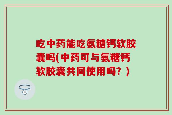 吃能吃氨糖钙软胶囊吗(可与氨糖钙软胶囊共同使用吗?) 吃能吃氨糖钙软胶囊吗(可与氨糖钙软胶囊共同使用吗?)