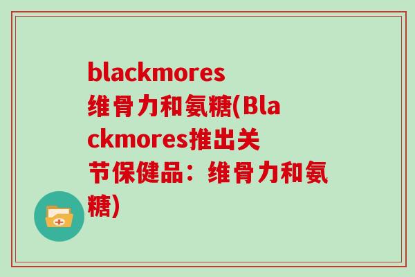 blackmores维骨力和氨糖(Blackmores推出关节保健品:维骨力和氨糖) blackmores维骨力和氨糖(Blackmores推出关节保健品:维骨力和氨糖)