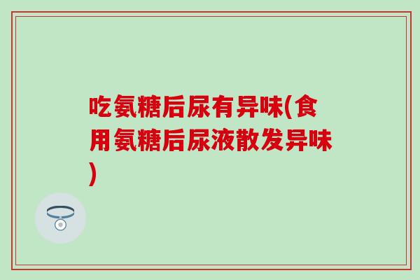 吃氨糖后尿有异味(食用氨糖后尿液散发异味) 吃氨糖后尿有异味(食用氨糖后尿液散发异味)