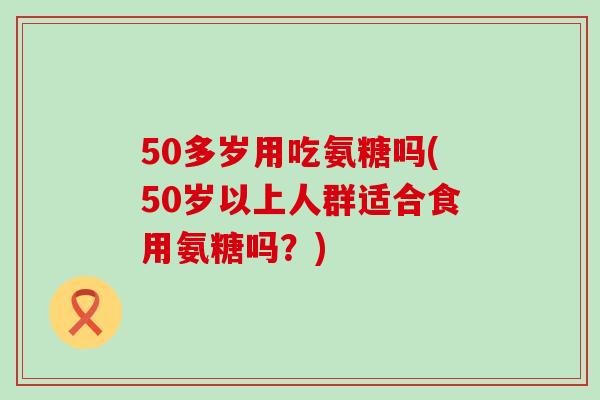 50多岁用吃氨糖吗(50岁以上人群适合食用氨糖吗?) 50多岁用吃氨糖吗(50岁以上人群适合食用氨糖吗?)