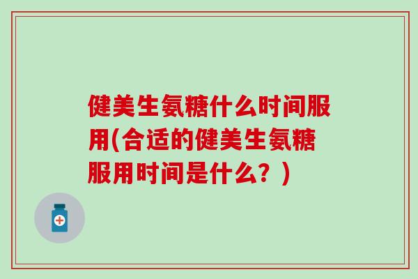 健美生氨糖什么时间服用(合适的健美生氨糖服用时间是什么?) 健美生氨糖什么时间服用(合适的健美生氨糖服用时间是什么?)