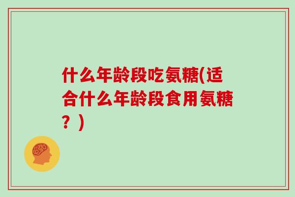 什么年龄段吃氨糖(适合什么年龄段食用氨糖?) 什么年龄段吃氨糖(适合什么年龄段食用氨糖?)