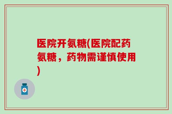 医院开氨糖(医院配药氨糖，需谨慎使用)
