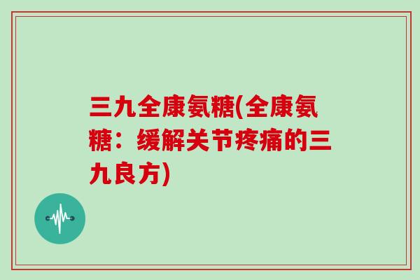 三九全康氨糖(全康氨糖:缓解关节的三九良方) 三九全康氨糖(全康氨糖:缓解关节的三九良方)