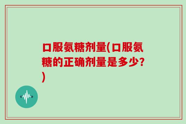 口服氨糖剂量(口服氨糖的正确剂量是多少?) 口服氨糖剂量(口服氨糖的正确剂量是多少?)