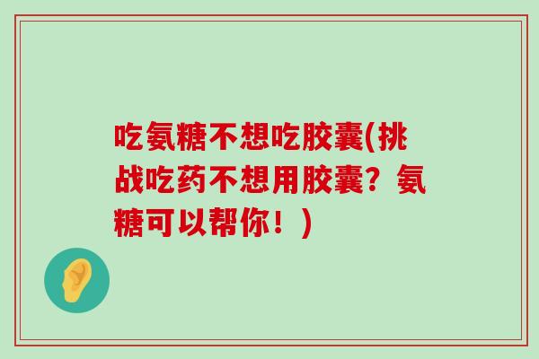 吃氨糖不想吃胶囊(挑战吃药不想用胶囊?氨糖可以帮你!) 吃氨糖不想吃胶囊(挑战吃药不想用胶囊?氨糖可以帮你!)