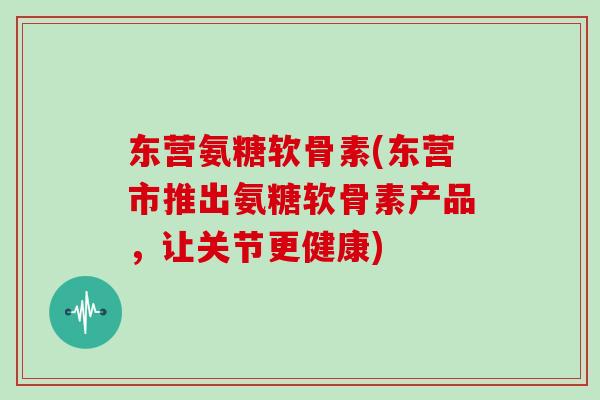 东营氨糖软骨素(东营市推出氨糖软骨素产品,让关节更健康) 东营氨糖软骨素(东营市推出氨糖软骨素产品,让关节更健康)