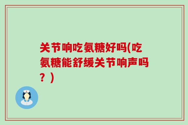 关节响吃氨糖好吗(吃氨糖能舒缓关节响声吗?) 关节响吃氨糖好吗(吃氨糖能舒缓关节响声吗?)