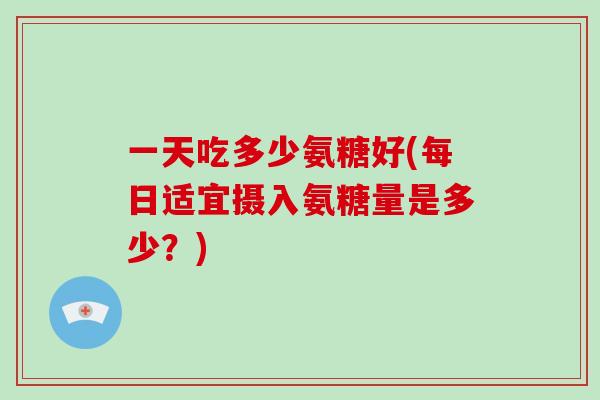 一天吃多少氨糖好(每日适宜摄入氨糖量是多少？)