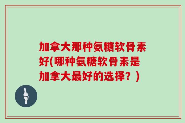 加拿大那种氨糖软骨素好(哪种氨糖软骨素是加拿大好的选择？)