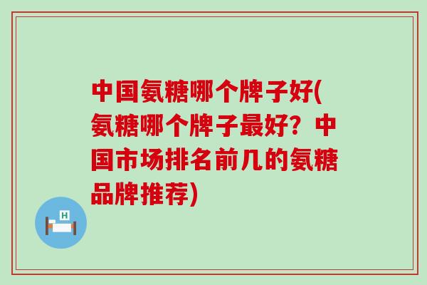 中国氨糖哪个牌子好(氨糖哪个牌子好?中国市场排名前几的氨糖品牌推荐) 中国氨糖哪个牌子好(氨糖哪个牌子好?中国市场排名前几的氨糖品牌推荐)
