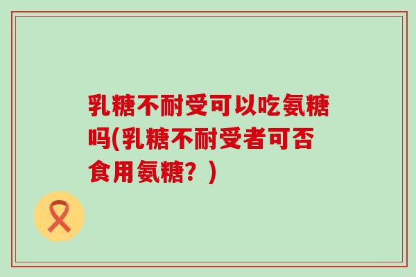 乳糖不耐受可以吃氨糖吗(乳糖不耐受者可否食用氨糖?) 乳糖不耐受可以吃氨糖吗(乳糖不耐受者可否食用氨糖?)