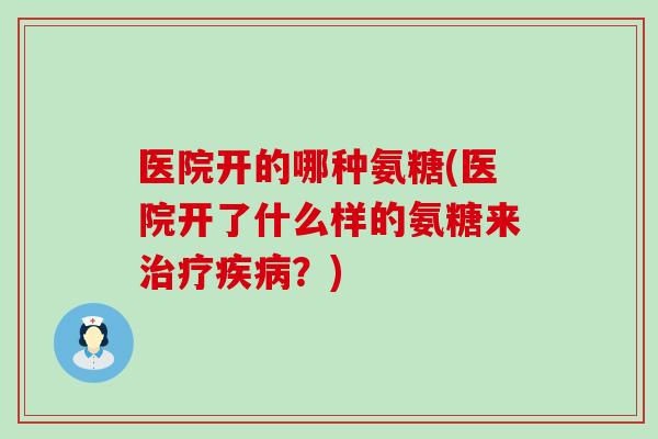 医院开的哪种氨糖(医院开了什么样的氨糖来?) 医院开的哪种氨糖(医院开了什么样的氨糖来?)