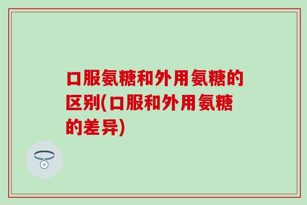 口服氨糖和外用氨糖的区别(口服和外用氨糖的差异)